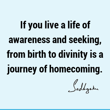 If you live a life of awareness and seeking, from birth to divinity is a journey of