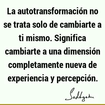 La autotransformación no se trata solo de cambiarte a ti mismo. Significa cambiarte a una dimensión completamente nueva de experiencia y percepció