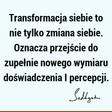 Transformacja siebie to nie tylko zmiana siebie. Oznacza przejście do zupełnie nowego wymiaru doświadczenia i