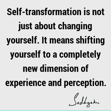 Self-transformation is not just about changing yourself. It means shifting yourself to a completely new dimension of experience and