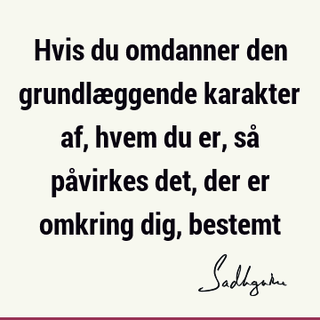 Hvis du omdanner den grundlæggende karakter af, hvem du er, så påvirkes det, der er omkring dig,