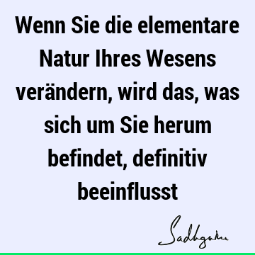 Wenn Sie die elementare Natur Ihres Wesens verändern, wird das, was sich um Sie herum befindet, definitiv