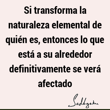 Si transforma la naturaleza elemental de quién es, entonces lo que está a su alrededor definitivamente se verá