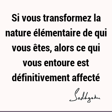 Si vous transformez la nature élémentaire de qui vous êtes, alors ce qui vous entoure est définitivement affecté