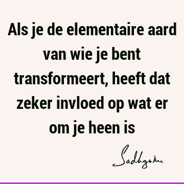 Als je de elementaire aard van wie je bent transformeert, heeft dat zeker invloed op wat er om je heen