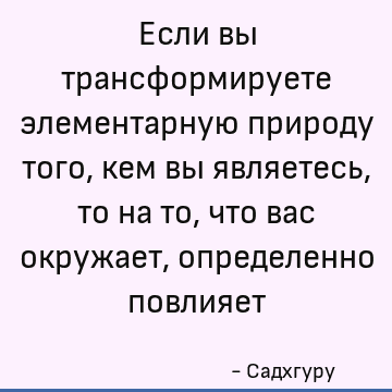Если вы трансформируете элементарную природу того, кем вы являетесь, то на то, что вас окружает, определенно повлияет