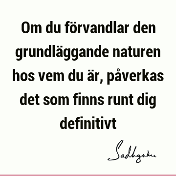 Om du förvandlar den grundläggande naturen hos vem du är, påverkas det som finns runt dig