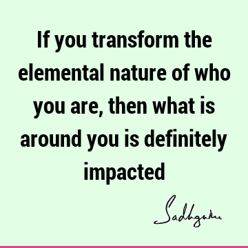 If you transform the elemental nature of who you are, then what is around you is definitely