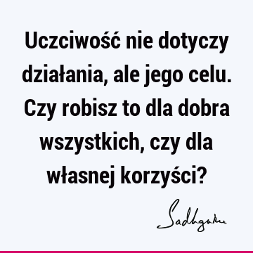 Uczciwość nie dotyczy działania, ale jego celu. Czy robisz to dla dobra wszystkich, czy dla własnej korzyści?