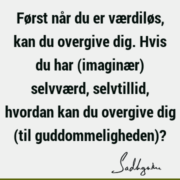 Først når du er værdiløs, kan du overgive dig. Hvis du har (imaginær) selvværd, selvtillid, hvordan kan du overgive dig (til guddommeligheden)?