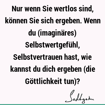 Nur wenn Sie wertlos sind, können Sie sich ergeben. Wenn du (imaginäres) Selbstwertgefühl, Selbstvertrauen hast, wie kannst du dich ergeben (die Göttlichkeit