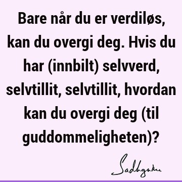 Bare når du er verdiløs, kan du overgi deg. Hvis du har (innbilt) selvverd, selvtillit, selvtillit, hvordan kan du overgi deg (til guddommeligheten)?