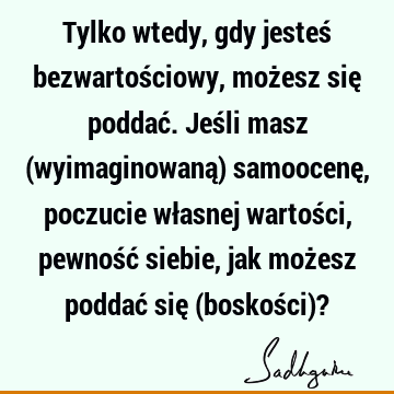 Tylko wtedy, gdy jesteś bezwartościowy, możesz się poddać. Jeśli masz (wyimaginowaną) samoocenę, poczucie własnej wartości, pewność siebie, jak możesz poddać