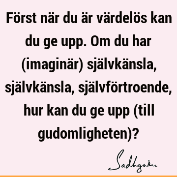 Först när du är värdelös kan du ge upp. Om du har (imaginär) självkänsla, självkänsla, självförtroende, hur kan du ge upp (till gudomligheten)?