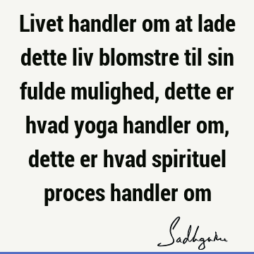 Livet handler om at lade dette liv blomstre til sin fulde mulighed, dette er hvad yoga handler om, dette er hvad spirituel proces handler