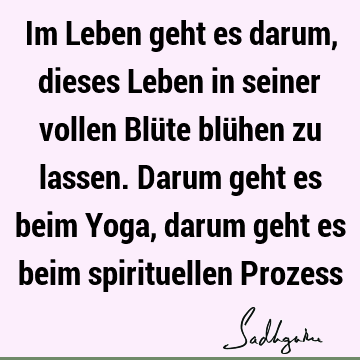 Im Leben geht es darum, dieses Leben in seiner vollen Blüte blühen zu lassen. Darum geht es beim Yoga, darum geht es beim spirituellen P