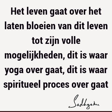 Het leven gaat over het laten bloeien van dit leven tot zijn volle mogelijkheden, dit is waar yoga over gaat, dit is waar spiritueel proces over