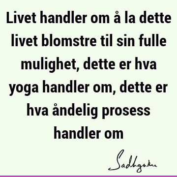 Livet handler om å la dette livet blomstre til sin fulle mulighet, dette er hva yoga handler om, dette er hva åndelig prosess handler