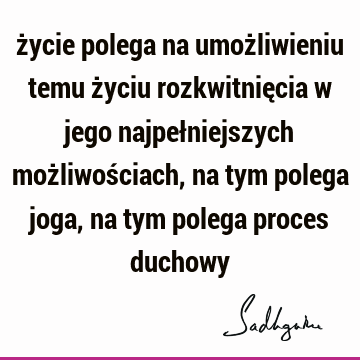 życie polega na umożliwieniu temu życiu rozkwitnięcia w jego najpełniejszych możliwościach, na tym polega joga, na tym polega proces