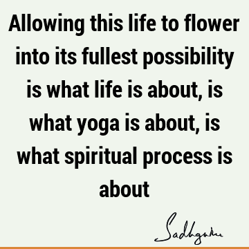 Allowing this life to flower into its fullest possibility is what life is about, is what yoga is about, is what spiritual process is