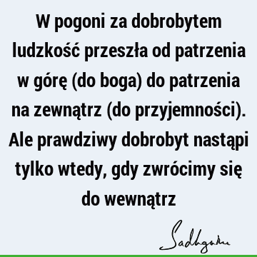 W pogoni za dobrobytem ludzkość przeszła od patrzenia w górę (do boga) do patrzenia na zewnątrz (do przyjemności). Ale prawdziwy dobrobyt nastąpi tylko wtedy,