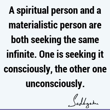 A spiritual person and a materialistic person are both seeking the same infinite. One is seeking it consciously, the other one