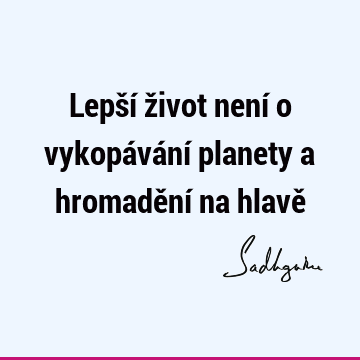 Lepší život není o vykopávání planety a hromadění na hlavě