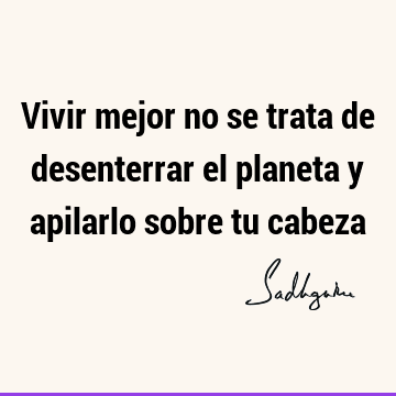 Vivir mejor no se trata de desenterrar el planeta y apilarlo sobre tu