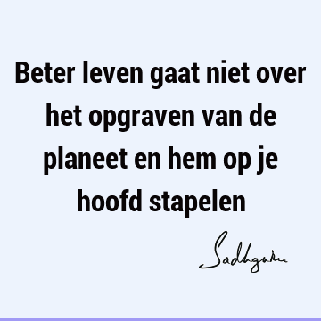 Beter leven gaat niet over het opgraven van de planeet en hem op je hoofd