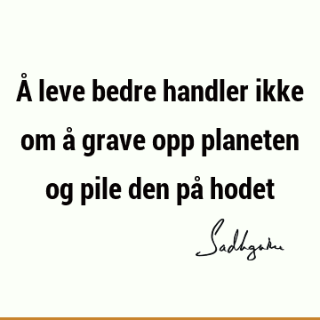 Å leve bedre handler ikke om å grave opp planeten og pile den på