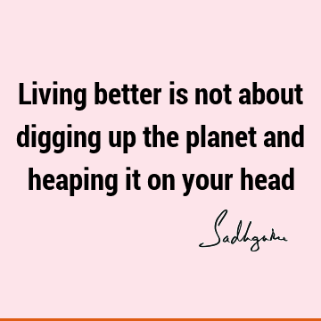 Living better is not about digging up the planet and heaping it on your