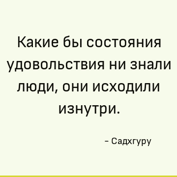Какие бы состояния удовольствия ни знали люди, они исходили изнутри
