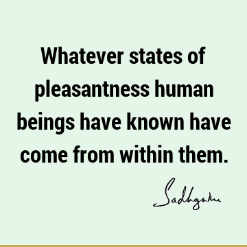 Whatever states of pleasantness human beings have known have come from within