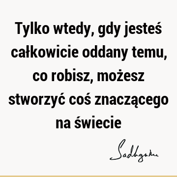 Tylko wtedy, gdy jesteś całkowicie oddany temu, co robisz, możesz stworzyć coś znaczącego na ś