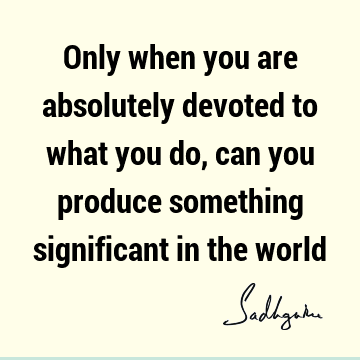 Only when you are absolutely devoted to what you do, can you produce something significant in the