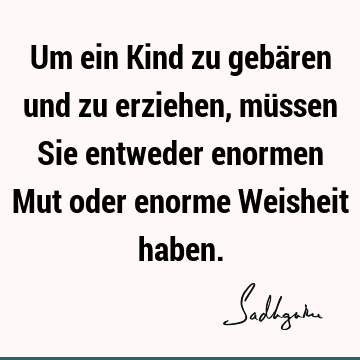 Um ein Kind zu gebären und zu erziehen, müssen Sie entweder enormen Mut oder enorme Weisheit