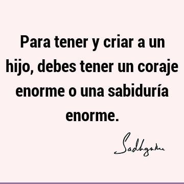 Para tener y criar a un hijo, debes tener un coraje enorme o una sabiduría