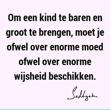 Om een kind te baren en groot te brengen, moet je ofwel over enorme moed ofwel over enorme wijsheid