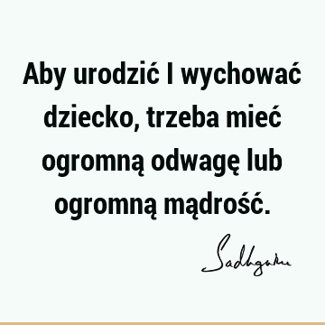 Aby urodzić i wychować dziecko, trzeba mieć ogromną odwagę lub ogromną mądrość