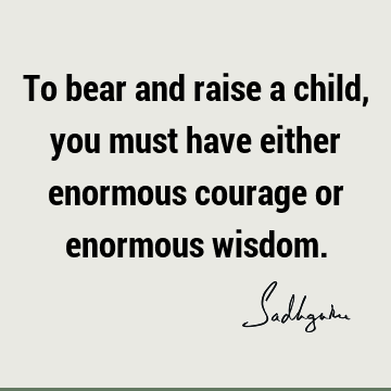 To bear and raise a child, you must have either enormous courage or enormous