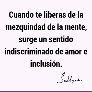 Cuando te liberas de la mezquindad de la mente, surge un sentido indiscriminado de amor e inclusió