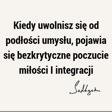 Kiedy uwolnisz się od podłości umysłu, pojawia się bezkrytyczne poczucie miłości i