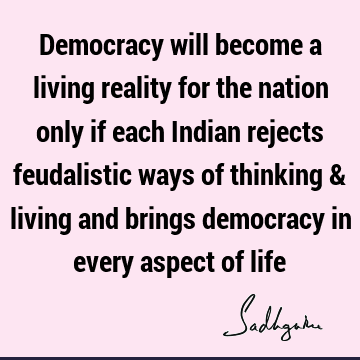 Democracy will become a living reality for the nation only if each Indian rejects feudalistic ways of thinking & living and brings democracy in every aspect of