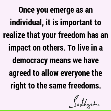 Once you emerge as an individual, it is important to realize that your freedom has an impact on others. To live in a democracy means we have agreed to allow