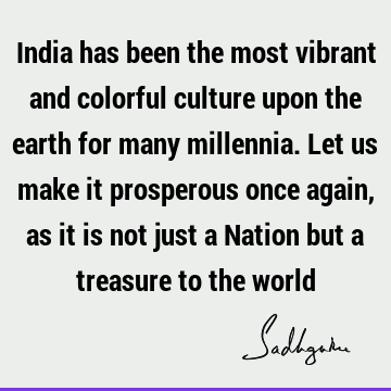 India has been the most vibrant and colorful culture upon the earth for many millennia. Let us make it prosperous once again, as it is not just a Nation but a