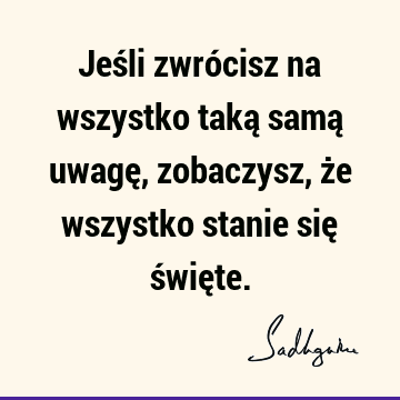 Jeśli zwrócisz na wszystko taką samą uwagę, zobaczysz, że wszystko stanie się świę