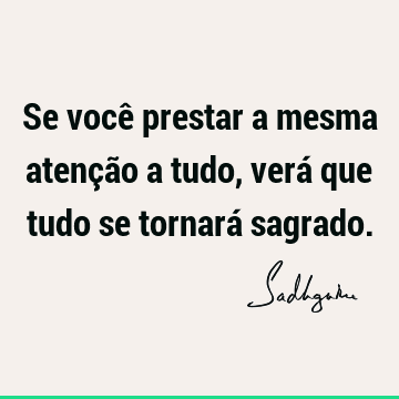 Se você prestar a mesma atenção a tudo, verá que tudo se tornará