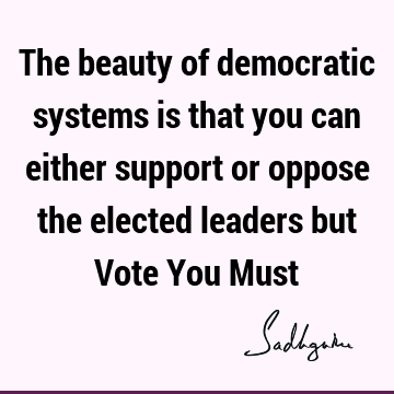 The beauty of democratic systems is that you can either support or oppose the elected leaders but Vote You M