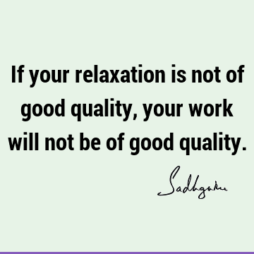 If your relaxation is not of good quality, your work will not be of good