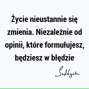 Życie nieustannie się zmienia. Niezależnie od opinii, które formułujesz, będziesz w błę